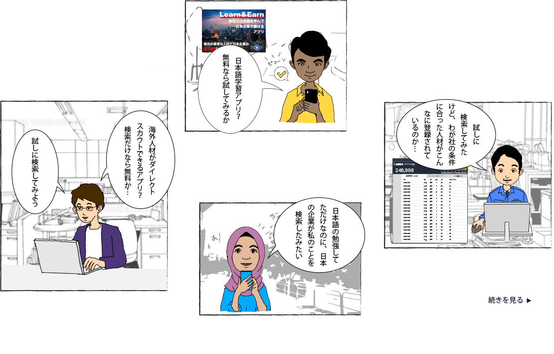 日本語学習アプリ？
無料なら試してみるか　海外人材がダイレクトスカウトできるアプリ？
検索だけなら無料か…　試しに検索してみよう　日本語の勉強して
ただけなのに、日本
の企業が私のことを
検索したみたい　試しに
検索してみた
けど、わが社の条件
に合った人材がこん
なに登録されて
いるのか・・・　続きを見る